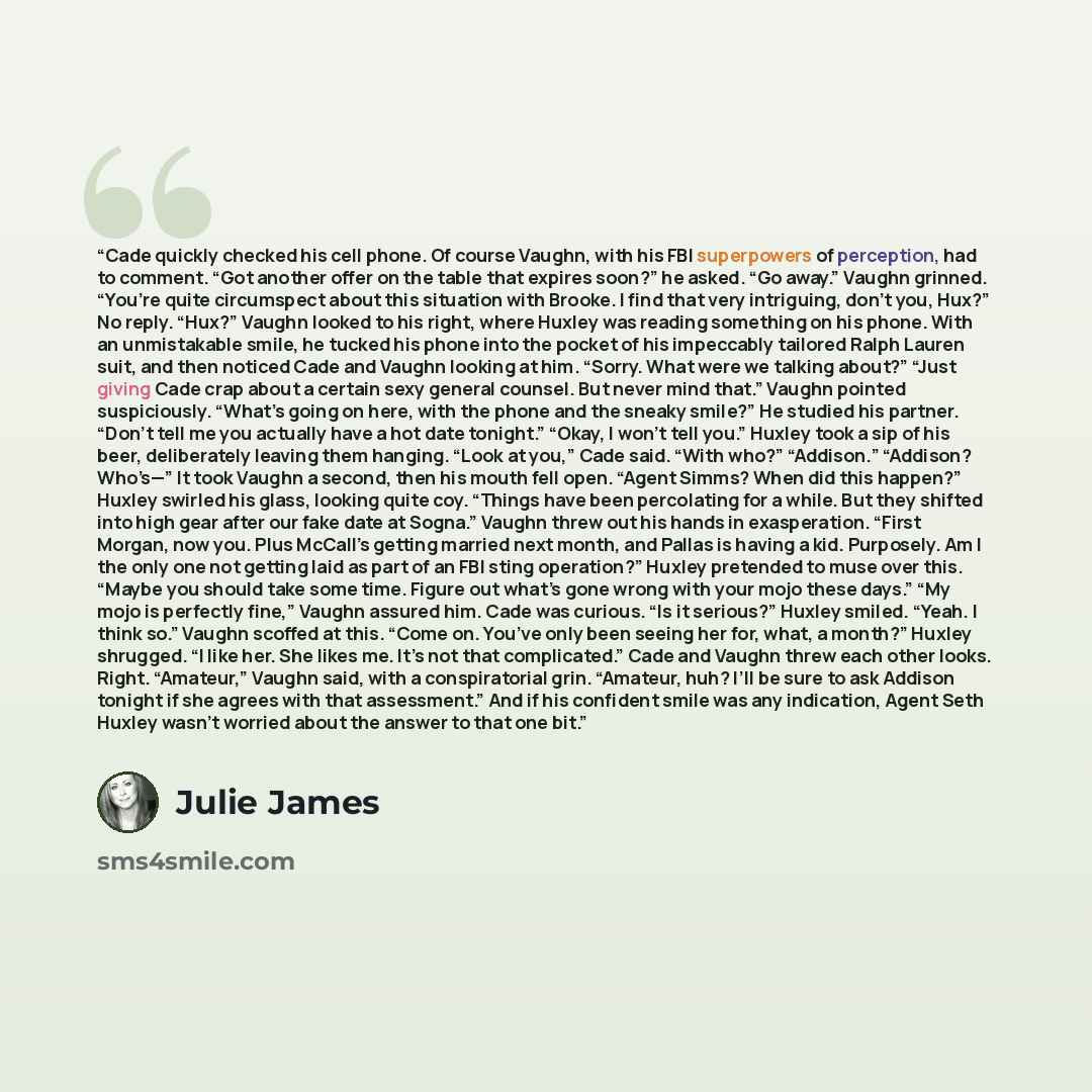 “Cade quickly checked his cell phone. Of course Vaughn, with his FBI superpowers of perception, had to comment. “Got another offer on the table that expires soon?” he asked. “Go away.” Vaughn grinned. “You’re quite circumspect about this situation with Brooke. I find that very intriguing, don’t…” quote by Julie James