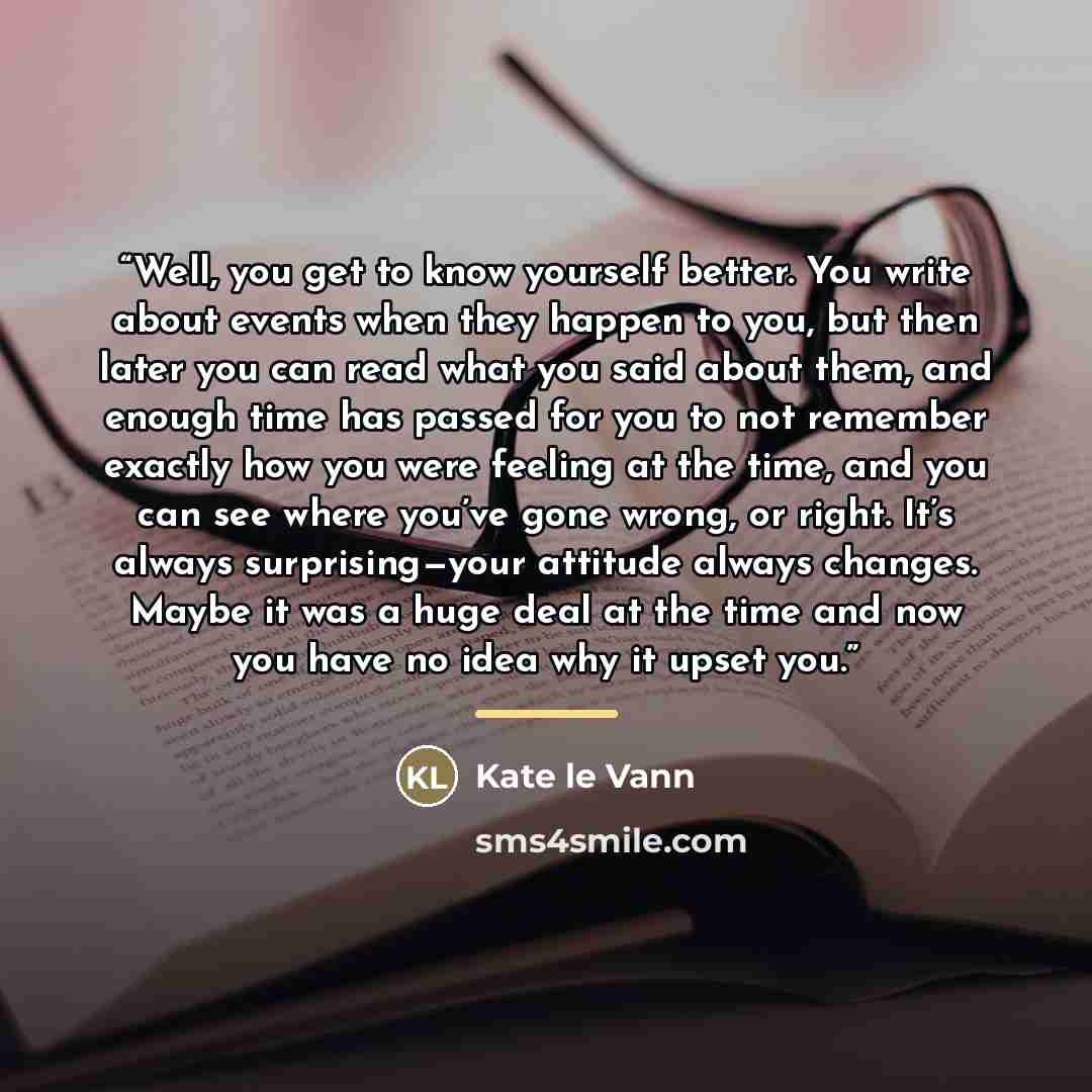 “Well, you get to know yourself better. You write about events when they happen to you, but then later you can read what you said about them, and enough time has passed for you to not remember exactly how you were feeling at the time, and you can see where you’ve gone wrong, or right. It’s always…” quote by Kate le Vann