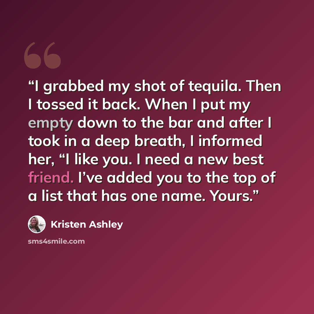 “I grabbed my shot of tequila. Then I tossed it back. When I put my empty down to the bar and after I took in a deep breath, I informed her, “I like you. I need a new best friend. I’ve added you to the top of a list that has one name. Yours.” quote by Kristen Ashley