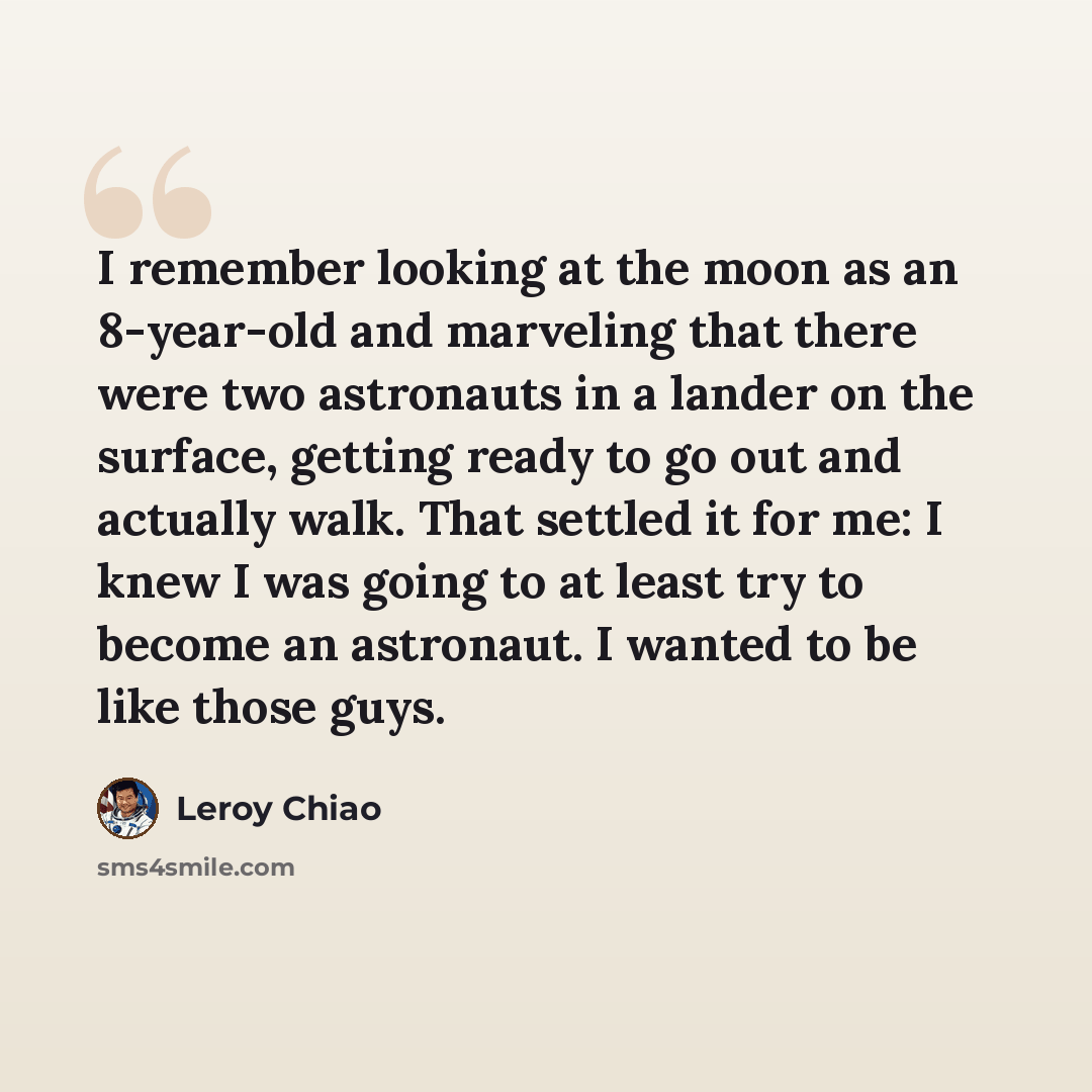 “I remember looking at the moon as an 8-year-old and marveling that there were two astronauts in a lander on the surface, getting ready to go out and actually walk. That settled it for me: I knew I was going to at least try to become an astronaut. I wanted to be like those guys.” quote by Leroy Chiao