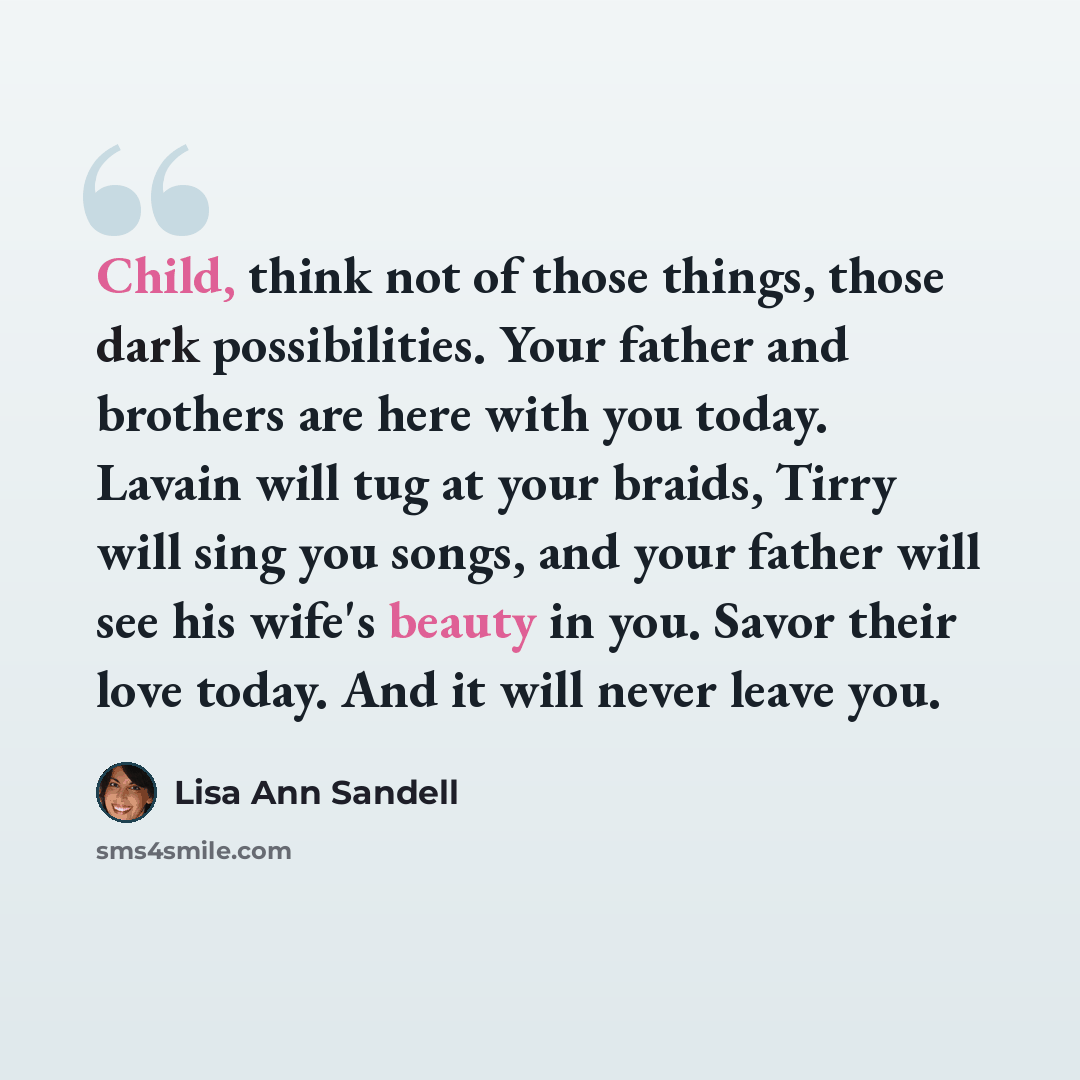 “Child, think not of those things, those dark possibilities. Your father and brothers are here with you today. Lavain will tug at your braids, Tirry will sing you songs, and your father will see his wife's beauty in you. Savor their love today. And it will never leave you.” quote by Lisa Ann Sandell