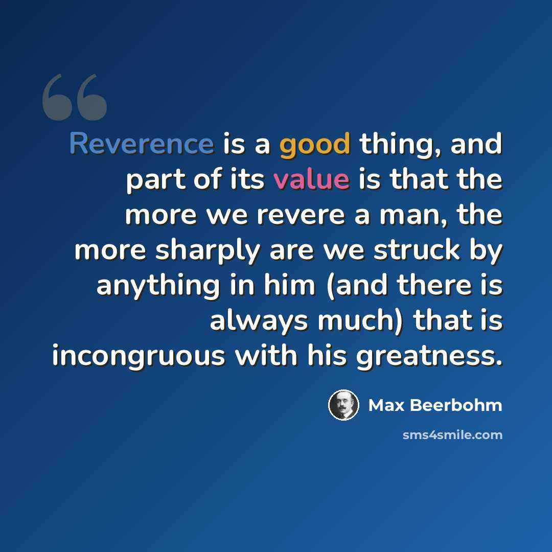 “Reverence is a good thing, and part of its value is that the more we revere a man, the more sharply are we struck by anything in him (and there is always much) that is incongruous with his greatness.” quote by Max Beerbohm