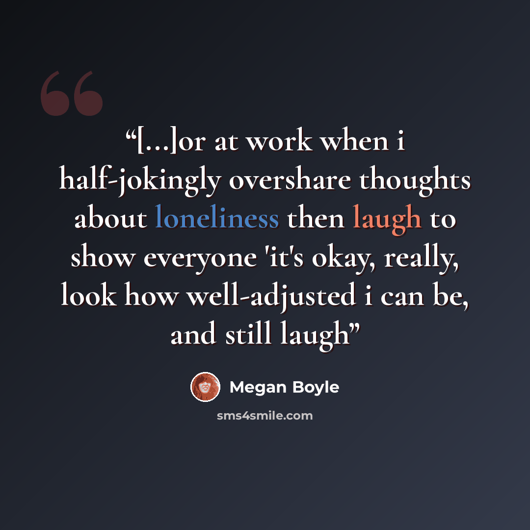 “[...]or at work when i half-jokingly overshare thoughts about loneliness then laugh to show everyone 'it's okay, really, look how well-adjusted i can be, and still laugh” quote by Megan Boyle