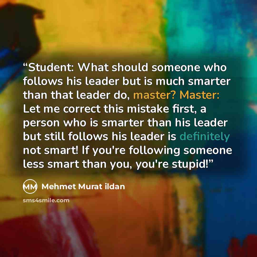 “Student: What should someone who follows his leader but is much smarter than that leader do, master? Master: Let me correct this mistake first, a person who is smarter than his leader but still follows his leader is definitely not smart! If you're following someone less smart than you, you're…” quote by Mehmet Murat ildan