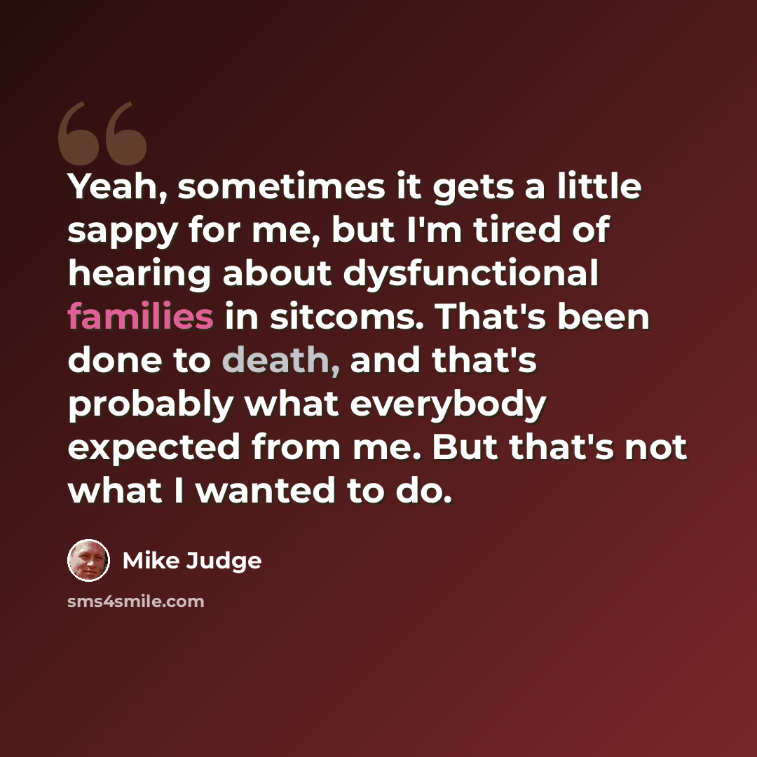“Yeah, sometimes it gets a little sappy for me, but I'm tired of hearing about dysfunctional families in sitcoms. That's been done to death, and that's probably what everybody expected from me. But that's not what I wanted to do.” quote by Mike Judge
