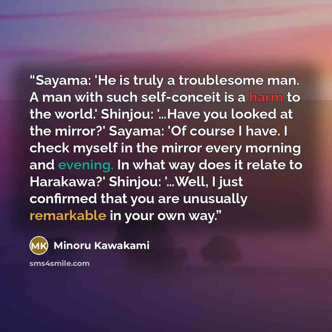 “Sayama: 'He is truly a troublesome man. A man with such self-conceit is a harm to the world.' Shinjou: '…Have you looked at the mirror?' Sayama: 'Of course I have. I check myself in the mirror every morning and evening. In what way does it relate to Harakawa?' Shinjou: '…Well, I just confirmed…” quote by Minoru Kawakami