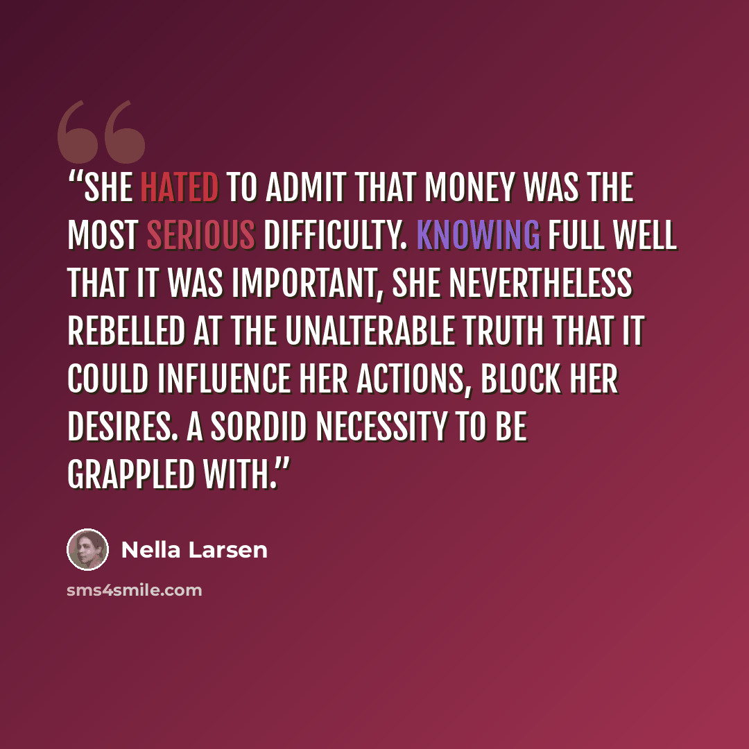 “She hated to admit that money was the most serious difficulty. Knowing full well that it was important, she nevertheless rebelled at the unalterable truth that it could influence her actions, block her desires. A sordid necessity to be grappled with.” quote by Nella Larsen