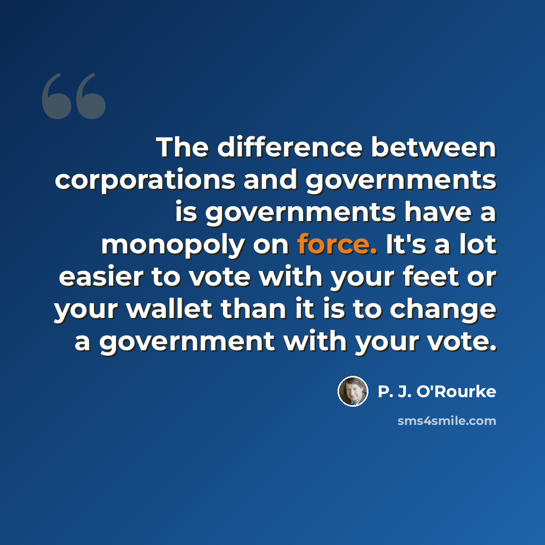 “The difference between corporations and governments is governments have a monopoly on force. It's a lot easier to vote with your feet or your wallet than it is to change a government with your vote.” quote by P. J. O'Rourke