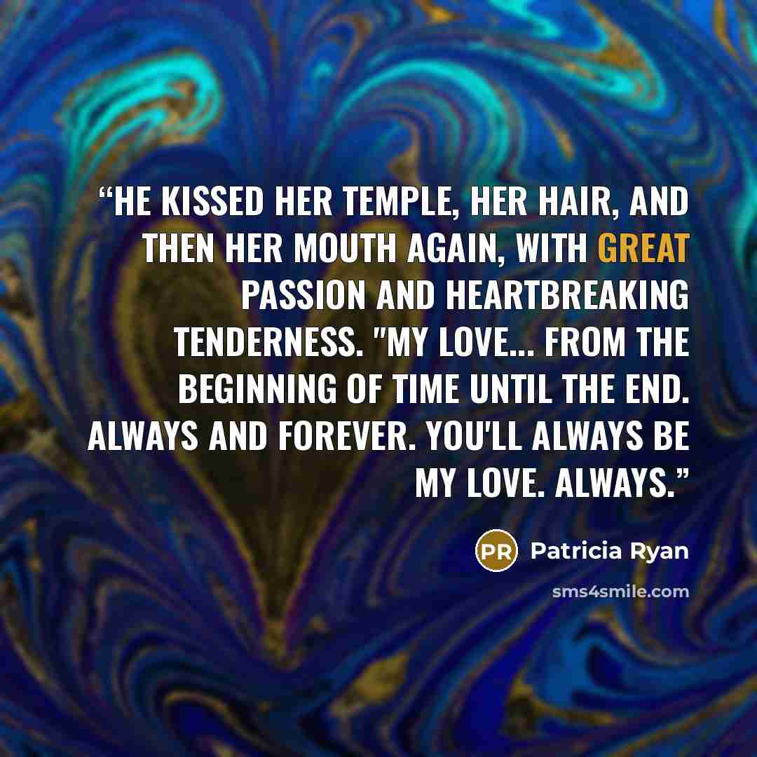 “He kissed her temple, her hair, and then her mouth again, with great passion and heartbreaking tenderness. "My Love... from the beginning of time until the end. Always and forever. You'll always be my love. Always.” quote by Patricia Ryan
