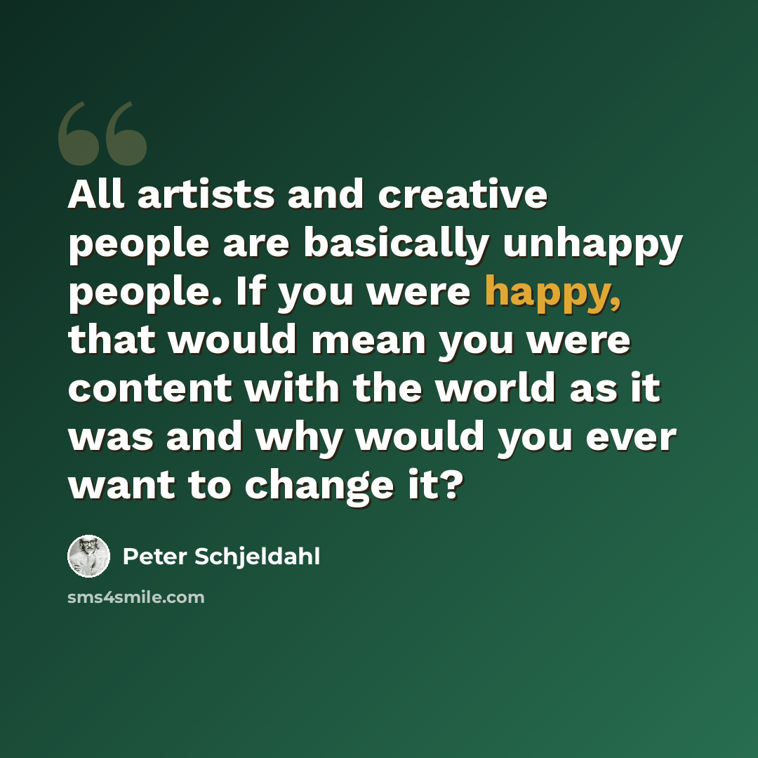 “All artists and creative people are basically unhappy people. If you were happy, that would mean you were content with the world as it was and why would you ever want to change it?” quote by Peter Schjeldahl