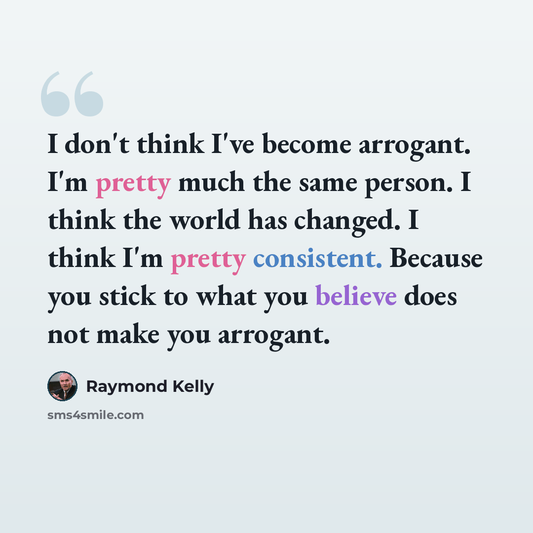 “I don't think I've become arrogant. I'm pretty much the same person. I think the world has changed. I think I'm pretty consistent. Because you stick to what you believe does not make you arrogant.” quote by Raymond Kelly