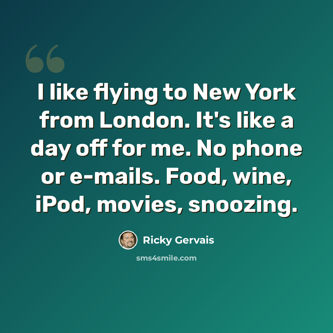 “I like flying to New York from London. It's like a day off for me. No phone or e-mails. Food, wine, iPod, movies, snoozing.” quote by Ricky Gervais