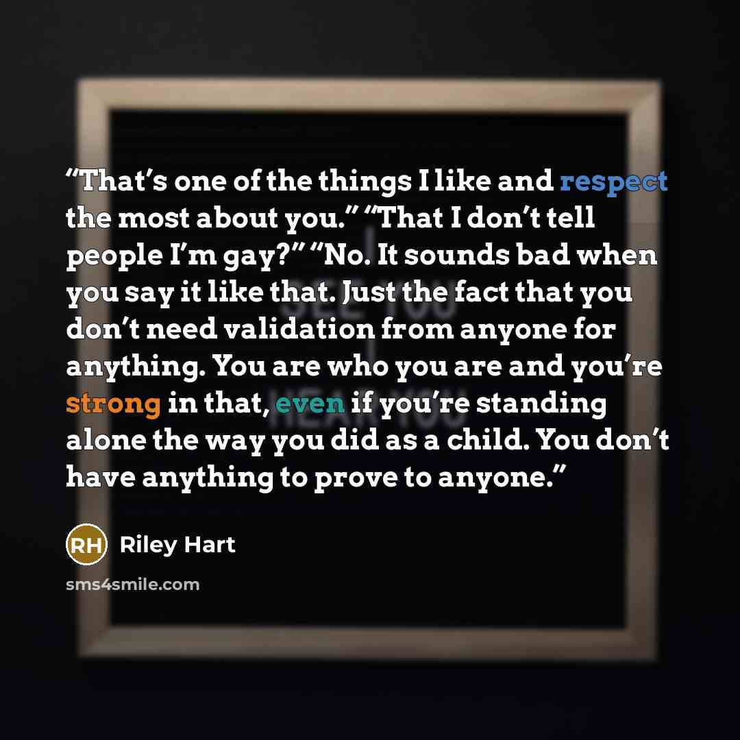 “That’s one of the things I like and respect the most about you.” “That I don’t tell people I’m gay?” “No. It sounds bad when you say it like that. Just the fact that you don’t need validation from anyone for anything. You are who you are and you’re strong in that, even if you’re standing alone the…” quote by Riley Hart
