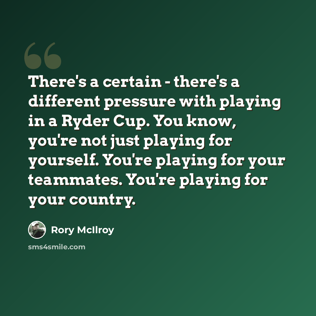 “There's a certain - there's a different pressure with playing in a Ryder Cup. You know, you're not just playing for yourself. You're playing for your teammates. You're playing for your country.” quote by Rory McIlroy
