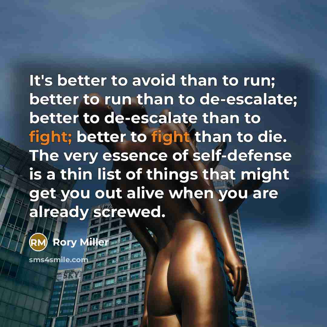 “It's better to avoid than to run; better to run than to de-escalate; better to de-escalate than to fight; better to fight than to die. The very essence of self-defense is a thin list of things that might get you out alive when you are already screwed.” quote by Rory Miller
