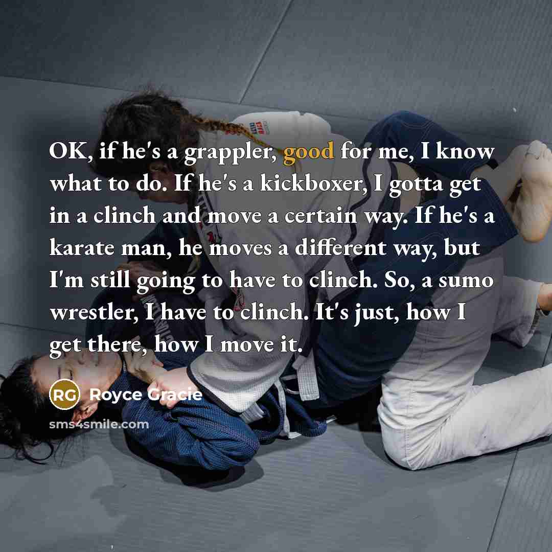 “OK, if he's a grappler, good for me, I know what to do. If he's a kickboxer, I gotta get in a clinch and move a certain way. If he's a karate man, he moves a different way, but I'm still going to have to clinch. So, a sumo wrestler, I have to clinch. It's just, how I get there, how I move it.” quote by Royce Gracie