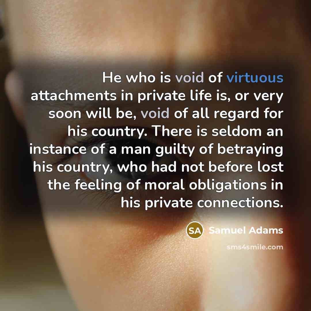 “He who is void of virtuous attachments in private life is, or very soon will be, void of all regard for his country. There is seldom an instance of a man guilty of betraying his country, who had not before lost the feeling of moral obligations in his private connections.” quote by Samuel Adams