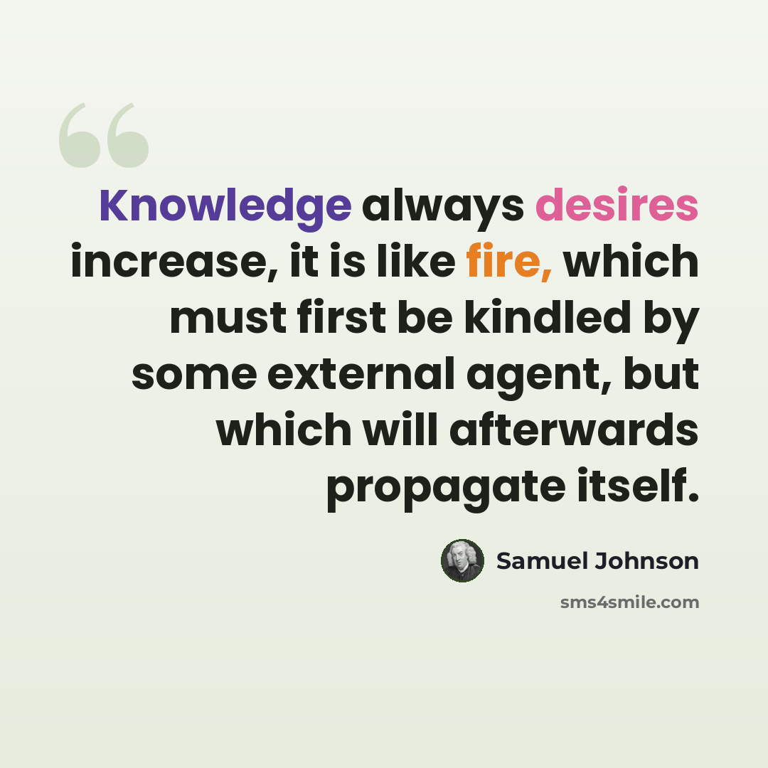 “Knowledge always desires increase, it is like fire, which must first be kindled by some external agent, but which will afterwards propagate itself.” quote by Samuel Johnson