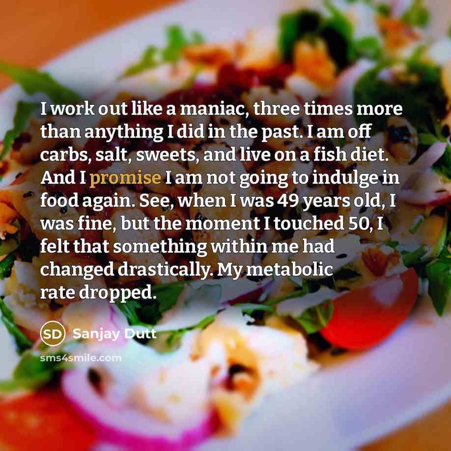 “I work out like a maniac, three times more than anything I did in the past. I am off carbs, salt, sweets, and live on a fish diet. And I promise I am not going to indulge in food again. See, when I was 49 years old, I was fine, but the moment I touched 50, I felt that something within me had…” quote by Sanjay Dutt