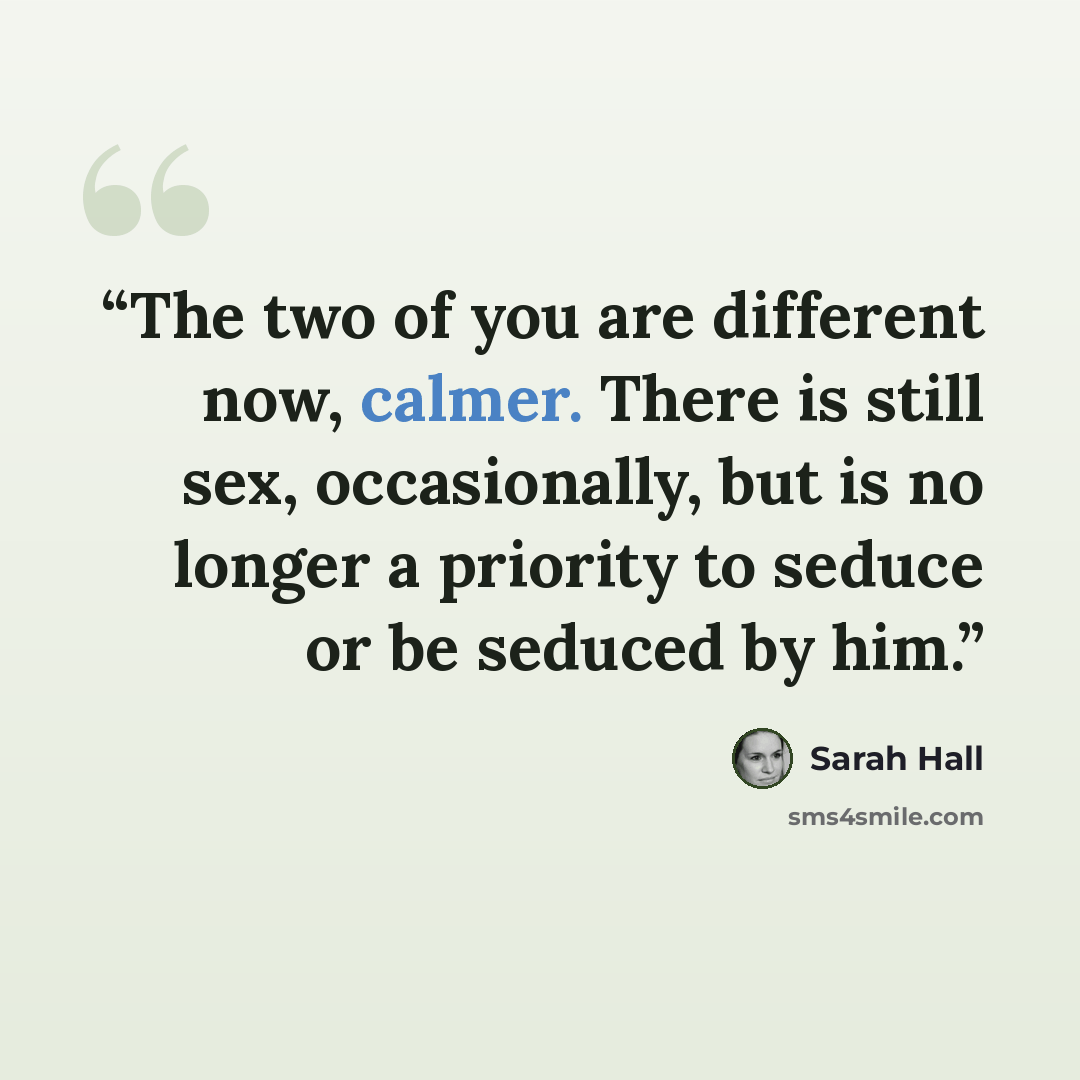 “The two of you are different now, calmer. There is still sex, occasionally, but is no longer a priority to seduce or be seduced by him.” quote by Sarah Hall