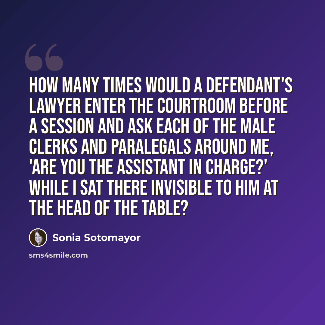 “how many times would a defendant's lawyer enter the courtroom before a session and ask each of the male clerks and paralegals around me, 'Are you the assistant in charge?' while I sat there invisible to him at the head of the table?” quote by Sonia Sotomayor