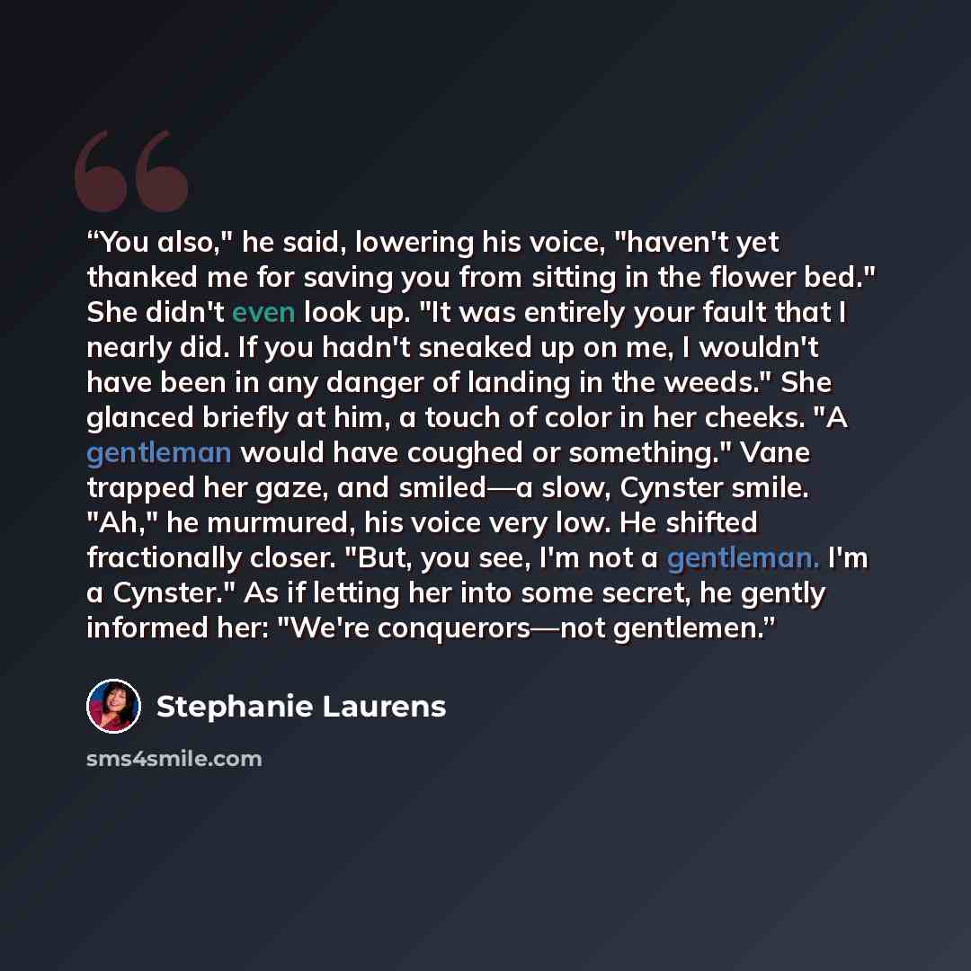 “You also," he said, lowering his voice, "haven't yet thanked me for saving you from sitting in the flower bed." She didn't even look up. "It was entirely your fault that I nearly did. If you hadn't sneaked up on me, I wouldn't have been in any danger of landing in the weeds." She glanced briefly…” quote by Stephanie Laurens