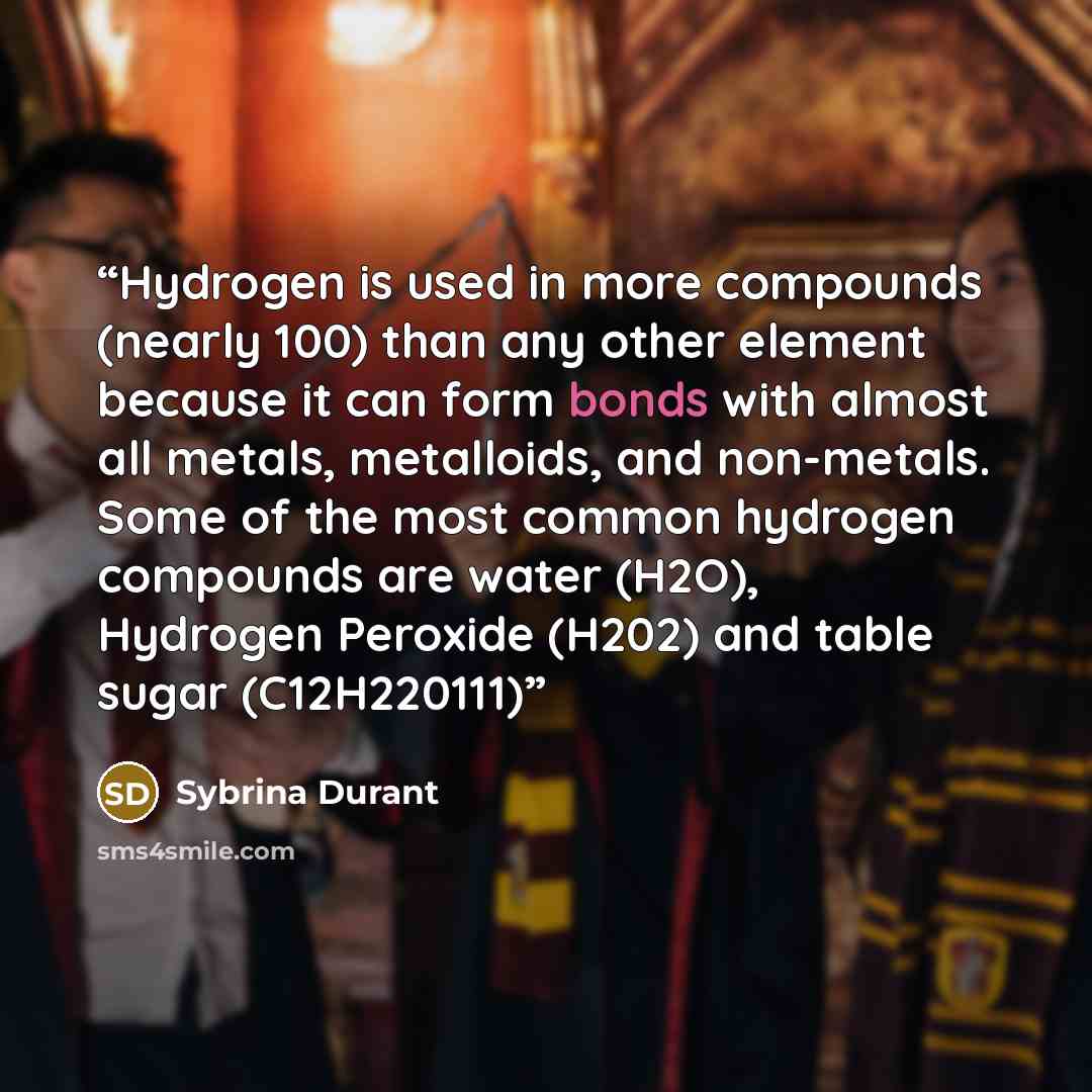 “Hydrogen is used in more compounds (nearly 100) than any other element because it can form bonds with almost all metals, metalloids, and non-metals. Some of the most common hydrogen compounds are water (H2O), Hydrogen Peroxide (H202) and table sugar (C12H220111)” quote by Sybrina Durant