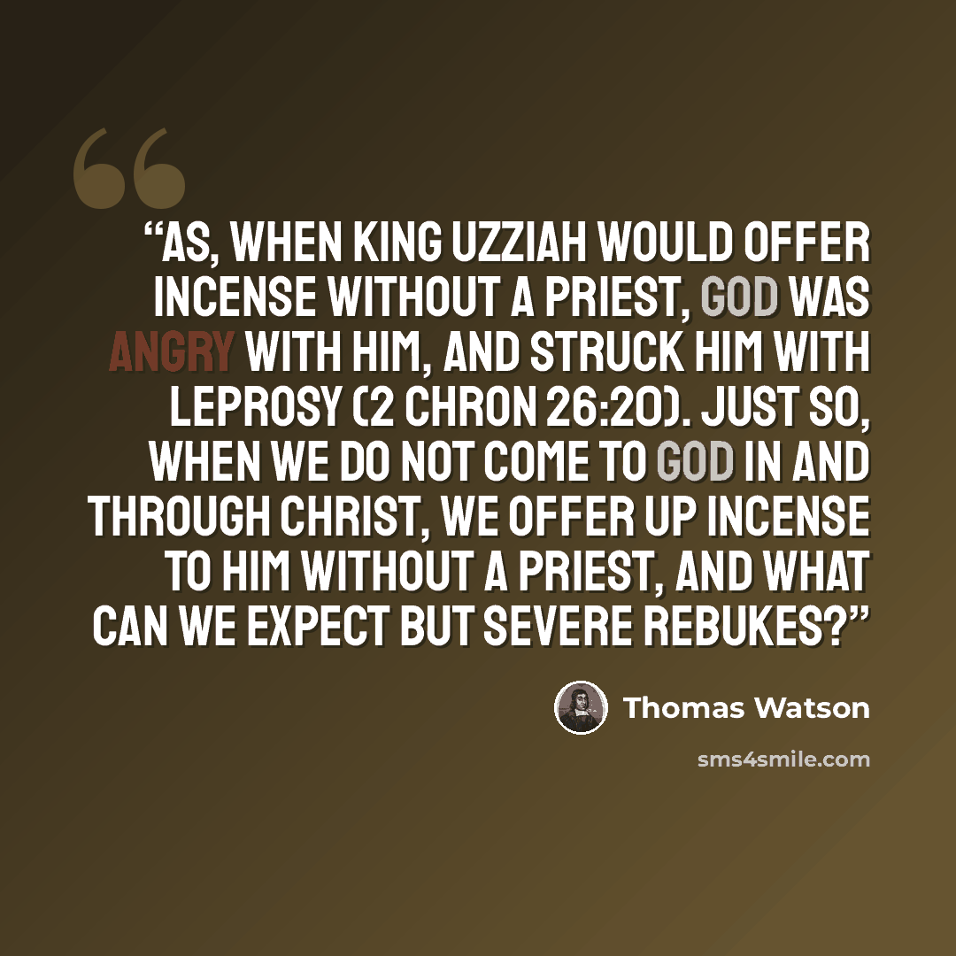 “As, when king Uzziah would offer incense without a priest, God was angry with him, and struck him with leprosy (2 Chron 26:20). Just so, when we do not come to God in and through Christ, we offer up incense to him without a priest, and what can we expect but severe rebukes?” quote by Thomas Watson