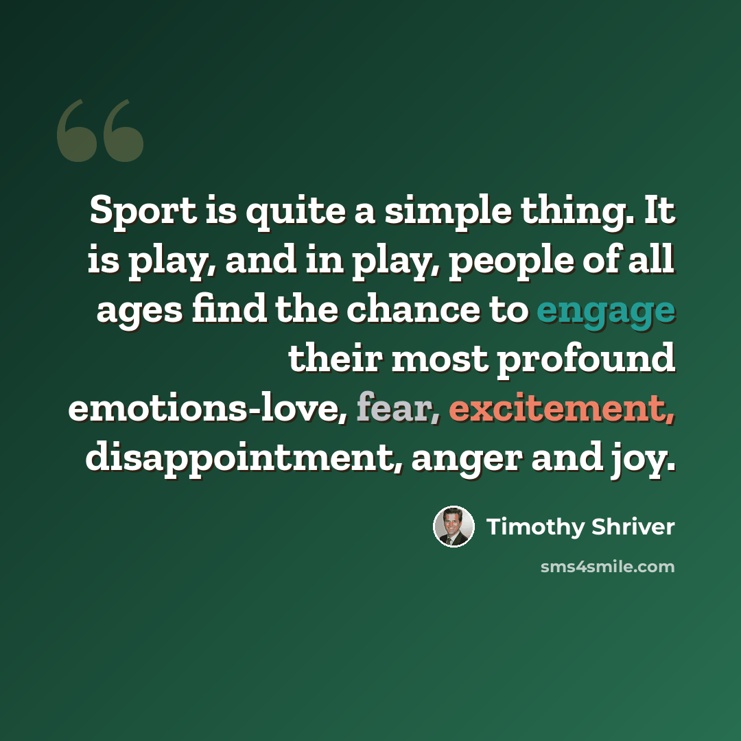 “Sport is quite a simple thing. It is play, and in play, people of all ages find the chance to engage their most profound emotions-love, fear, excitement, disappointment, anger and joy.” quote by Timothy Shriver