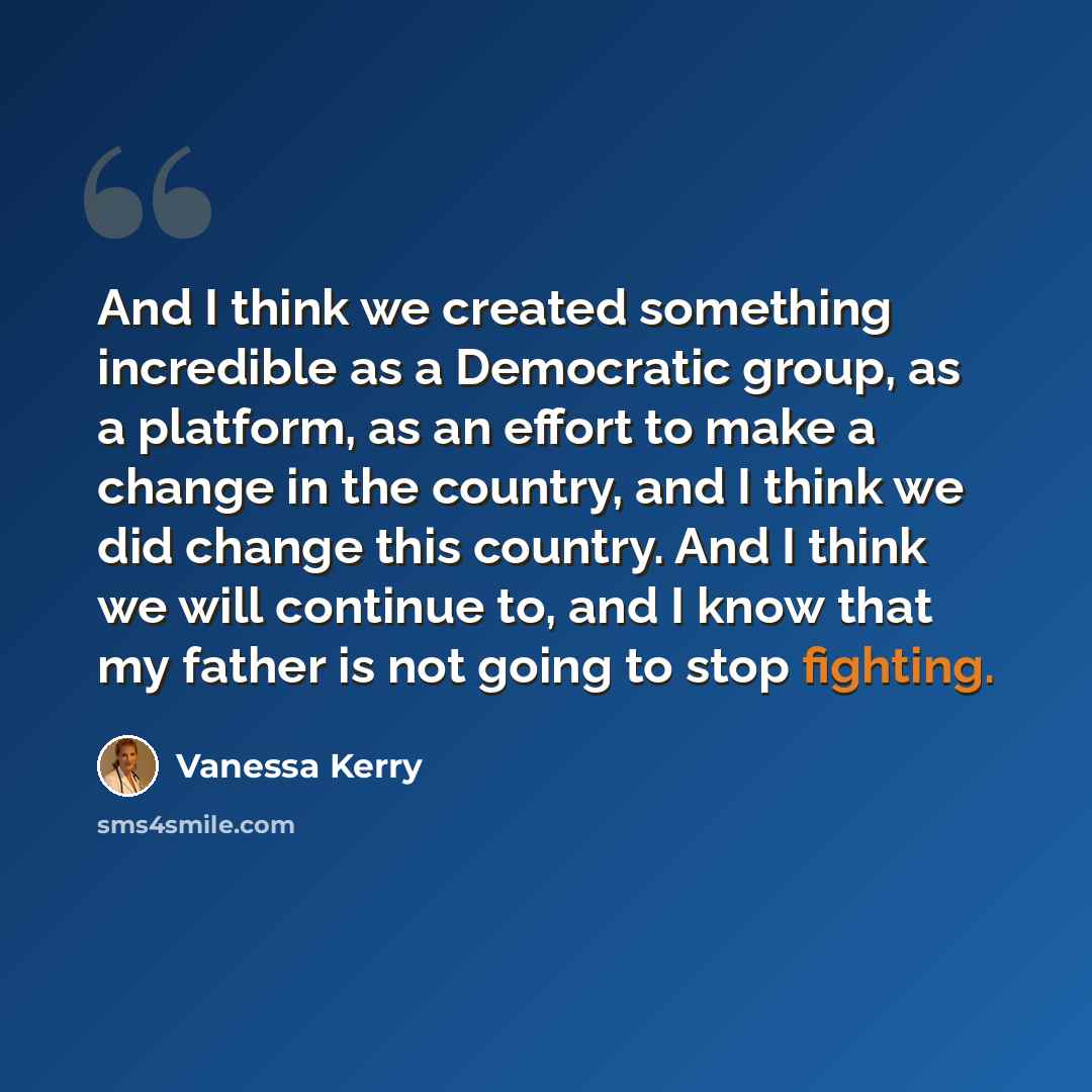 “And I think we created something incredible as a Democratic group, as a platform, as an effort to make a change in the country, and I think we did change this country. And I think we will continue to, and I know that my father is not going to stop fighting.” quote by Vanessa Kerry