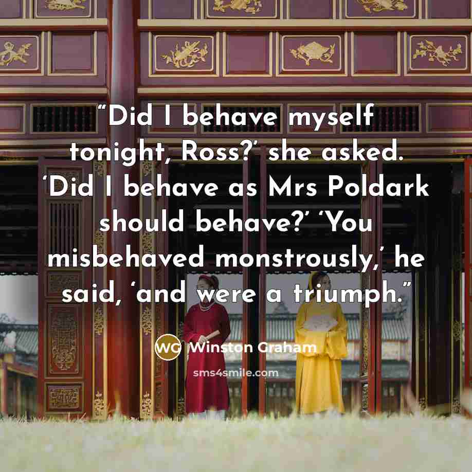 “Did I behave myself tonight, Ross?’ she asked. ‘Did I behave as Mrs Poldark should behave?’ ‘You misbehaved monstrously,’ he said, ‘and were a triumph.” quote by Winston Graham