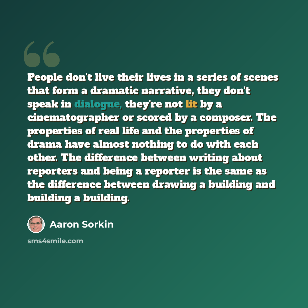 “People don't live their lives in a series of scenes that form a dramatic narrative, they don't speak in dialogue, they're not lit by a cinematographer or scored by a composer. The properties of real life and the properties of drama have almost nothing to do with each other. The difference between…” quote by Aaron Sorkin