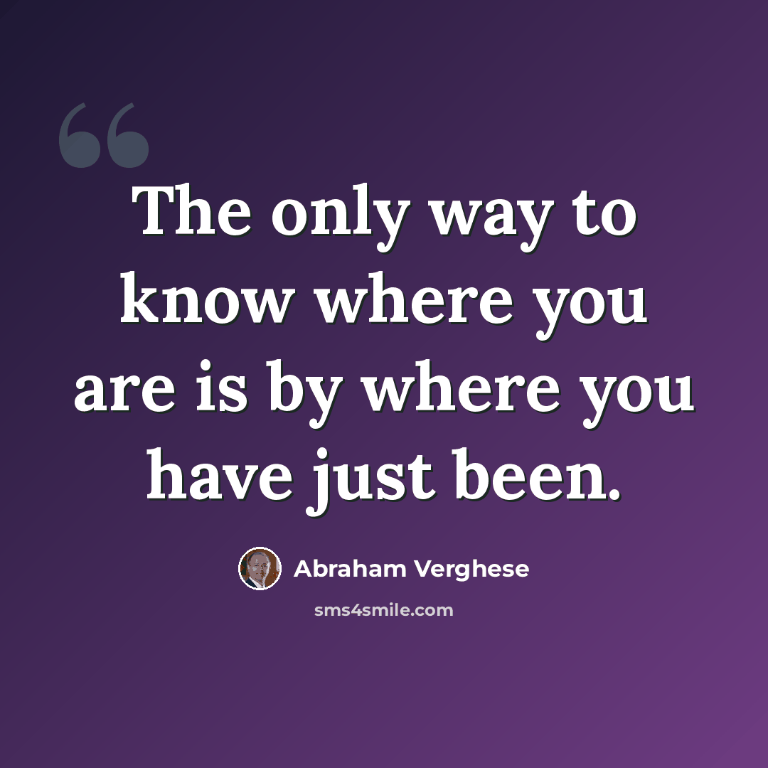 “The only way to know where you are is by where you have just been.” quote by Abraham Verghese