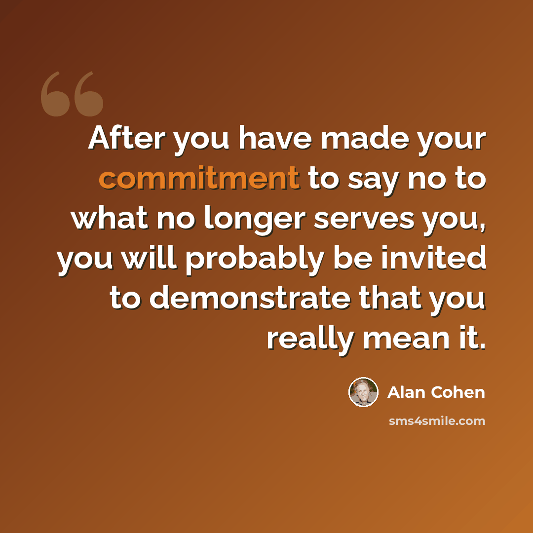 “After you have made your commitment to say no to what no longer serves you, you will probably be invited to demonstrate that you really mean it.” quote by Alan Cohen