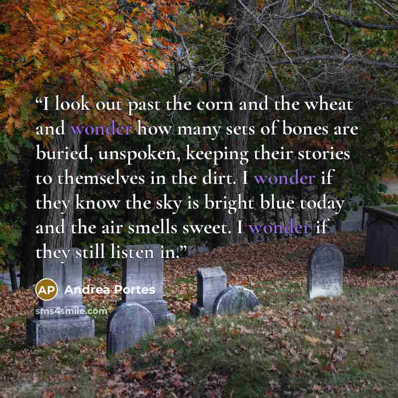 “I look out past the corn and the wheat and wonder how many sets of bones are buried, unspoken, keeping their stories to themselves in the dirt. I wonder if they know the sky is bright blue today and the air smells sweet. I wonder if they still listen in.” quote by Andrea Portes