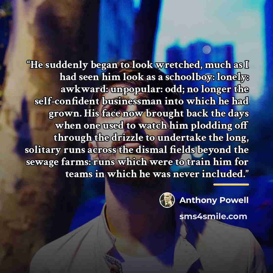 “He suddenly began to look wretched, much as I had seen him look as a schoolboy: lonely: awkward: unpopular: odd; no longer the self-confident businessman into which he had grown. His face now brought back the days when one used to watch him plodding off through the drizzle to undertake the long…” quote by Anthony Powell