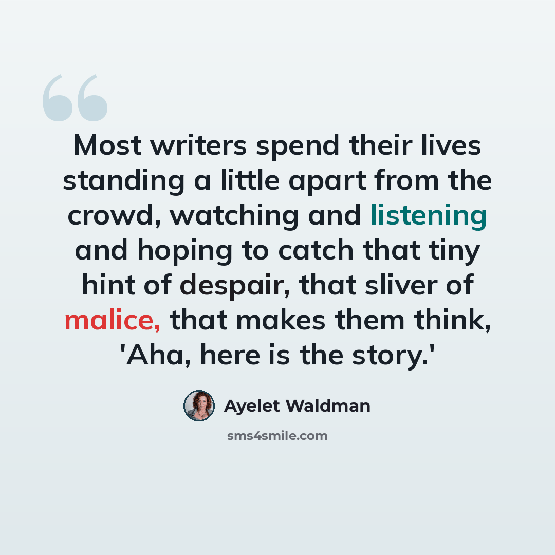 “Most writers spend their lives standing a little apart from the crowd, watching and listening and hoping to catch that tiny hint of despair, that sliver of malice, that makes them think, 'Aha, here is the story.'” quote by Ayelet Waldman