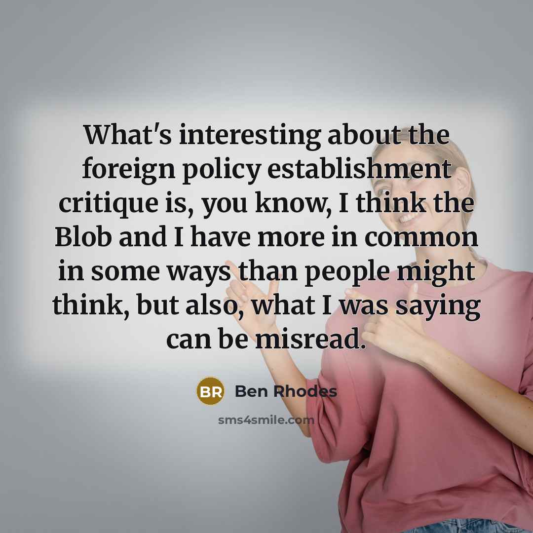 “What's interesting about the foreign policy establishment critique is, you know, I think the Blob and I have more in common in some ways than people might think, but also, what I was saying can be misread.” quote by Ben Rhodes