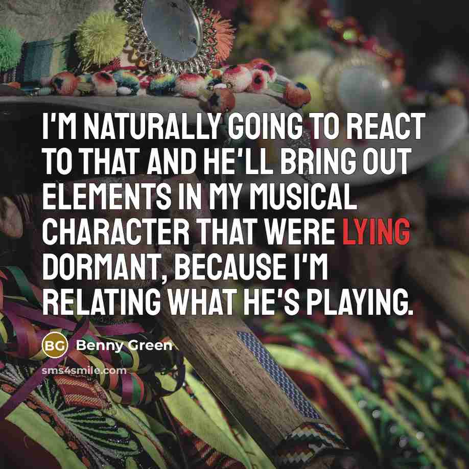 “I'm naturally going to react to that and he'll bring out elements in my musical character that were lying dormant, because I'm relating what he's playing.” quote by Benny Green