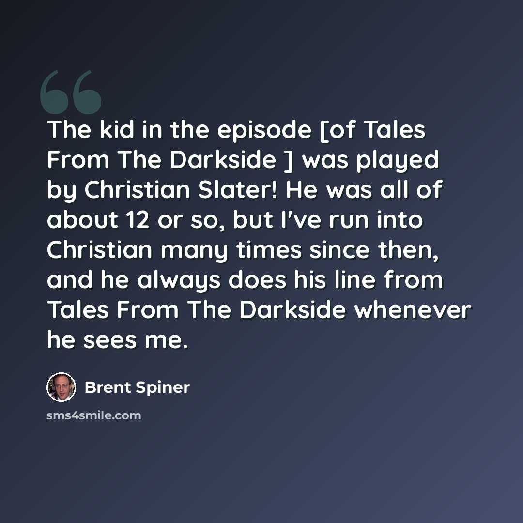 “The kid in the episode [of Tales From The Darkside ] was played by Christian Slater! He was all of about 12 or so, but I've run into Christian many times since then, and he always does his line from Tales From The Darkside whenever he sees me.” quote by Brent Spiner