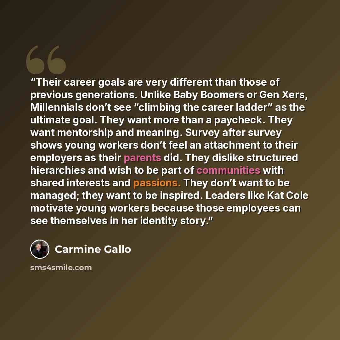 “Their career goals are very different than those of previous generations. Unlike Baby Boomers or Gen Xers, Millennials don’t see “climbing the career ladder” as the ultimate goal. They want more than a paycheck. They want mentorship and meaning. Survey after survey shows young workers don’t feel…” quote by Carmine Gallo