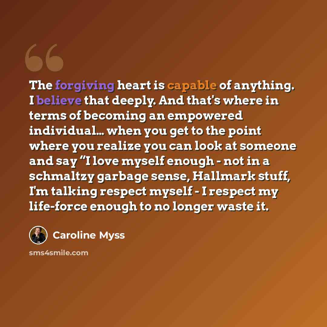 “The forgiving heart is capable of anything. I believe that deeply. And that's where in terms of becoming an empowered individual… when you get to the point where you realize you can look at someone and say “I love myself enough - not in a schmaltzy garbage sense, Hallmark stuff, I'm talking…” quote by Caroline Myss