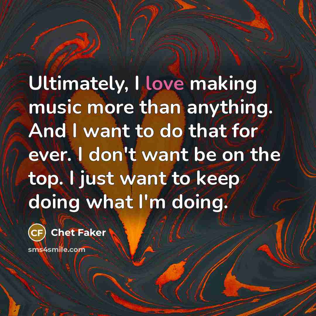 “Ultimately, I love making music more than anything. And I want to do that for ever. I don't want be on the top. I just want to keep doing what I'm doing.” quote by Chet Faker