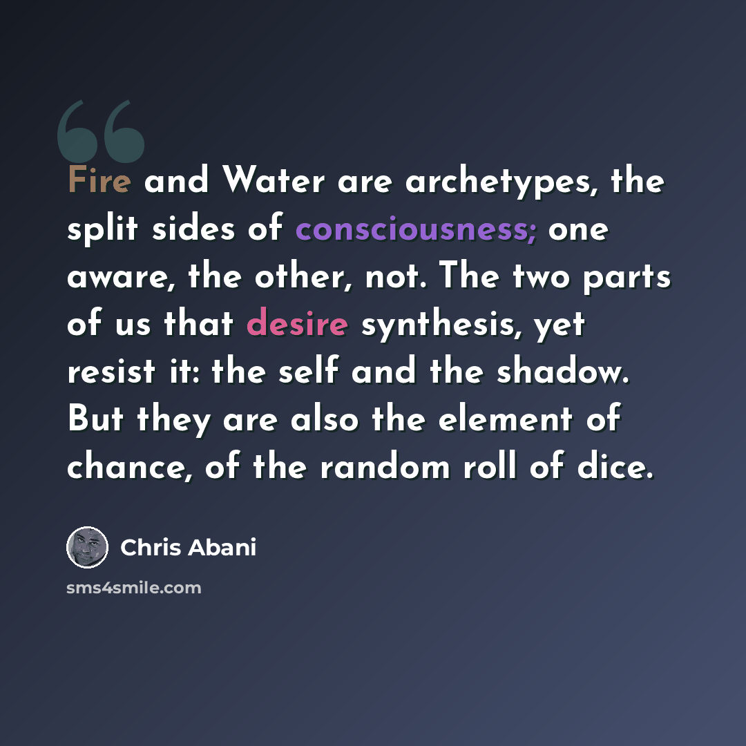 “Fire and Water are archetypes, the split sides of consciousness; one aware, the other, not. The two parts of us that desire synthesis, yet resist it: the self and the shadow. But they are also the element of chance, of the random roll of dice.” quote by Chris Abani