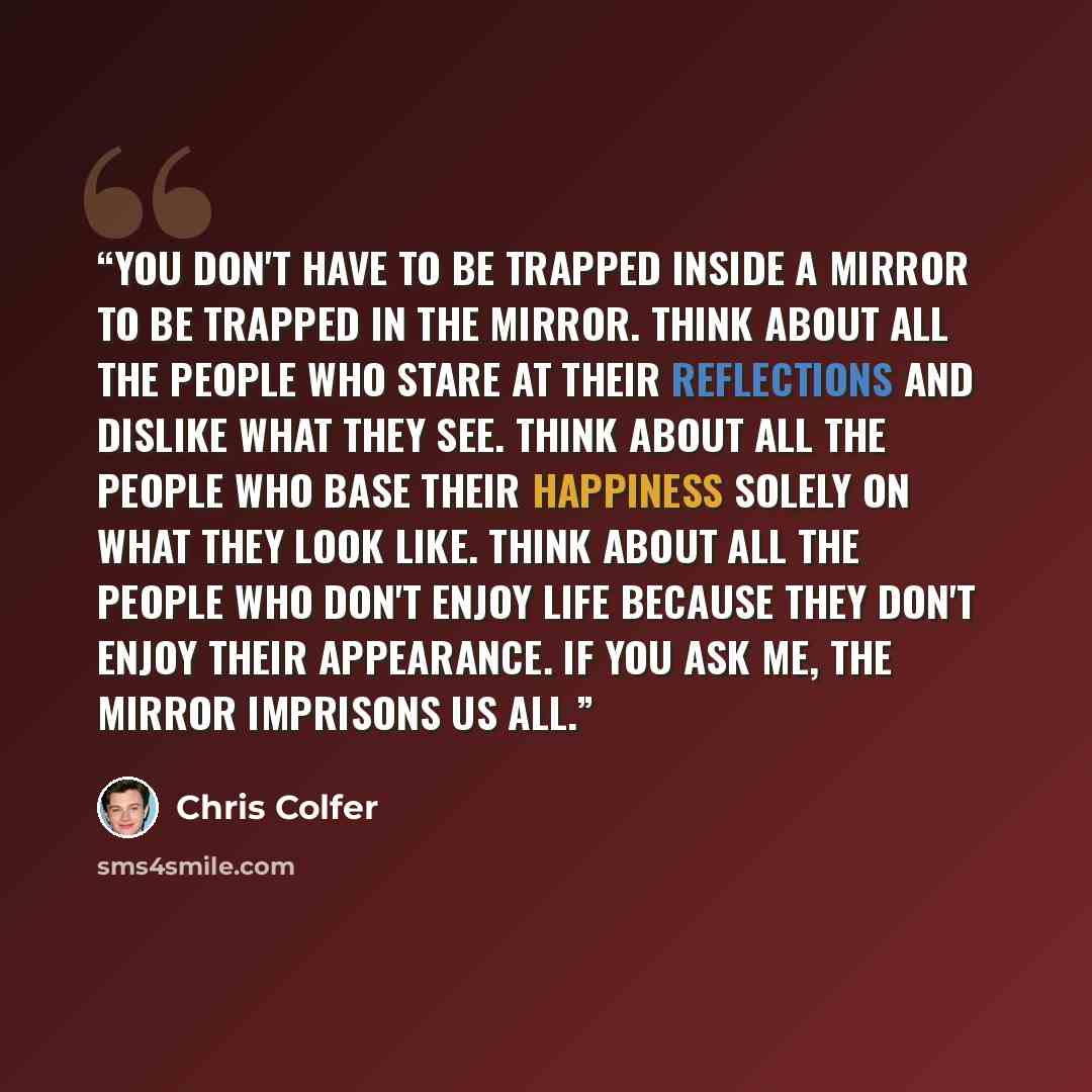 “You don't have to be trapped inside a mirror to be trapped in the mirror. Think about all the people who stare at their reflections and dislike what they see. Think about all the people who base their happiness solely on what they look like. Think about all the people who don't enjoy life because…” quote by Chris Colfer
