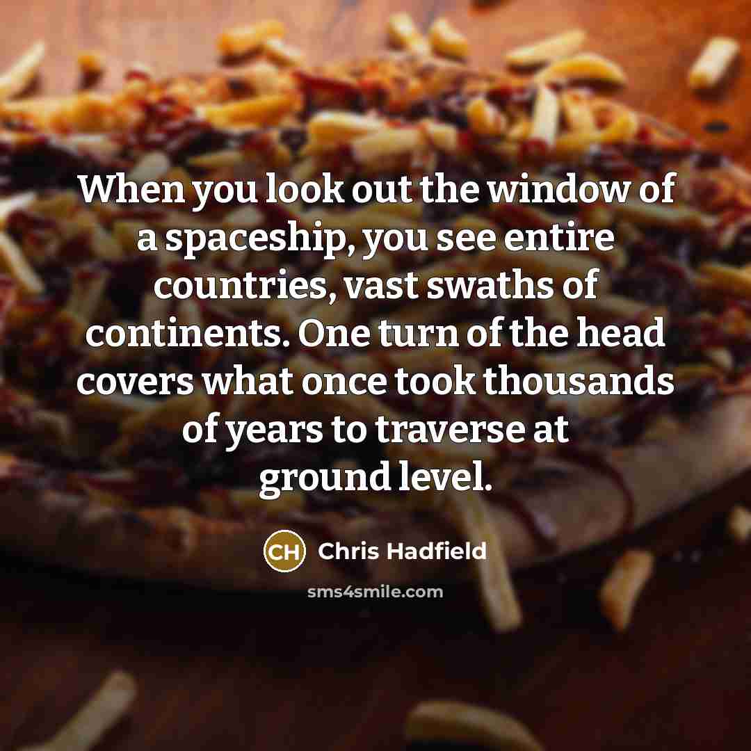 “When you look out the window of a spaceship, you see entire countries, vast swaths of continents. One turn of the head covers what once took thousands of years to traverse at ground level.” quote by Chris Hadfield