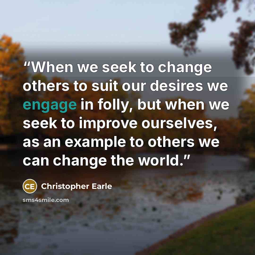 “When we seek to change others to suit our desires we engage in folly, but when we seek to improve ourselves, as an example to others we can change the world.” quote by Christopher Earle