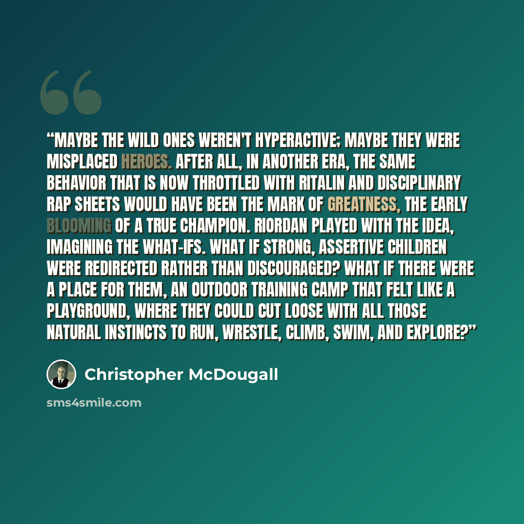 “Maybe the wild ones weren't hyperactive; maybe they were misplaced heroes. After all, in another era, the same behavior that is now throttled with Ritalin and disciplinary rap sheets would have been the mark of greatness, the early blooming of a true champion. Riordan played with the idea…” quote by Christopher McDougall