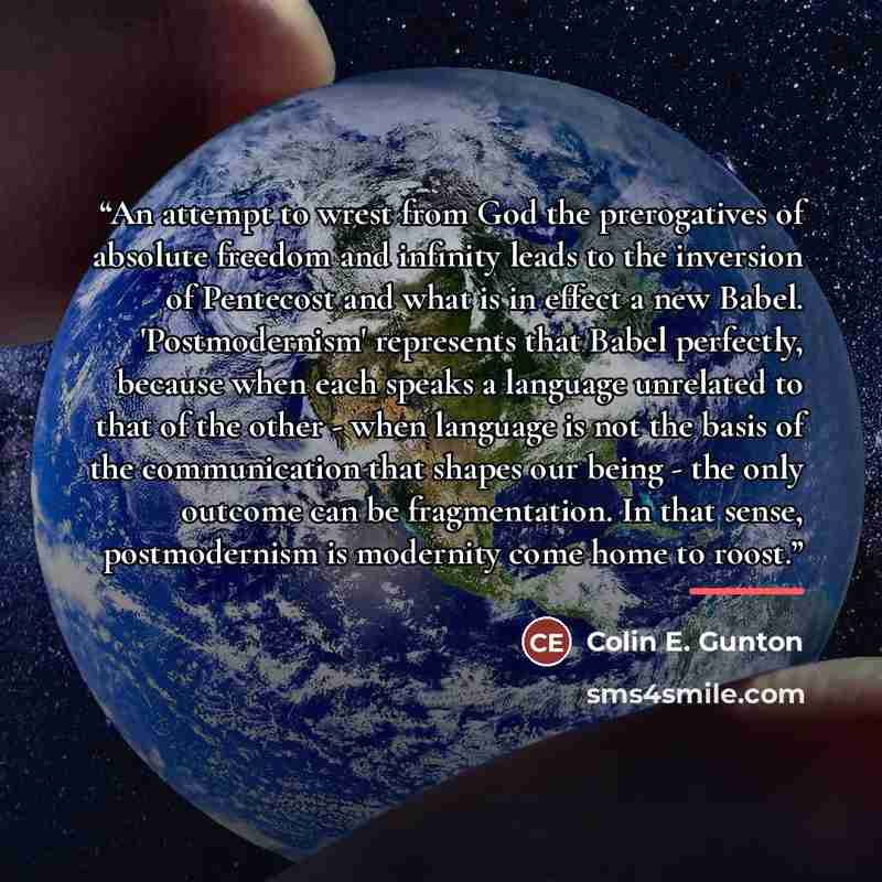 “An attempt to wrest from God the prerogatives of absolute freedom and infinity leads to the inversion of Pentecost and what is in effect a new Babel. 'Postmodernism' represents that Babel perfectly, because when each speaks a language unrelated to that of the other - when language is not the basis…” quote by Colin E. Gunton