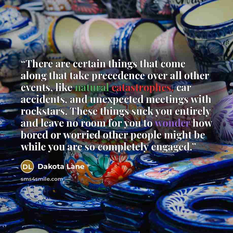 “There are certain things that come along that take precedence over all other events, like natural catastrophes, car accidents, and unexpected meetings with rockstars. These things suck you entirely and leave no room for you to wonder how bored or worried other people might be while you are so…” quote by Dakota Lane